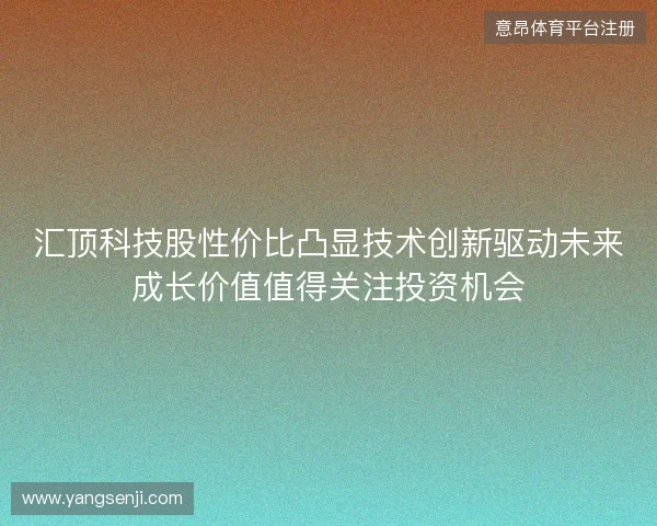 汇顶科技股性价比凸显技术创新驱动未来成长价值值得关注投资机会